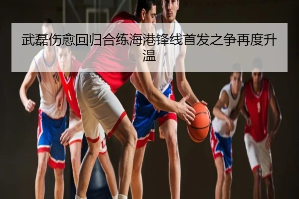 武磊伤愈回归合练海港锋线首发之争再度升温