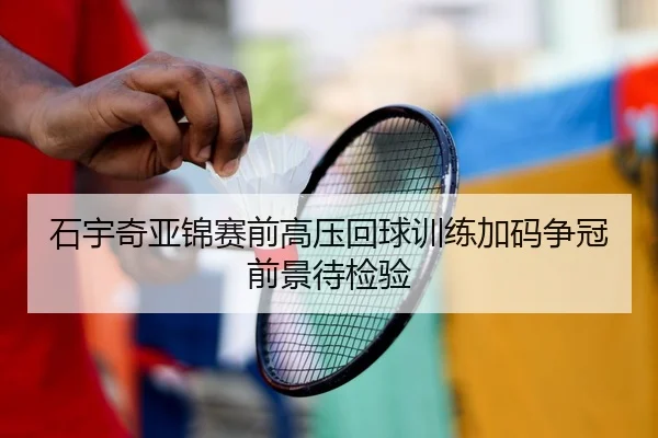石宇奇亚锦赛前高压回球训练加码争冠前景待检验