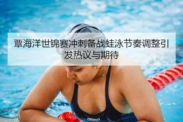覃海洋世锦赛冲刺备战蛙泳节奏调整引发热议与期待