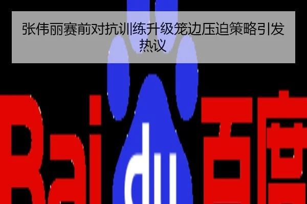 张伟丽赛前对抗训练升级笼边压迫策略引发热议