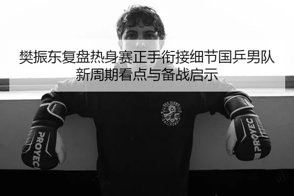 樊振东复盘热身赛正手衔接细节国乒男队新周期看点与备战启示