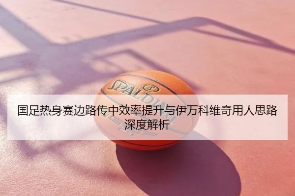 国足热身赛边路传中效率提升与伊万科维奇用人思路深度解析