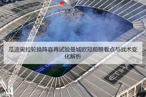 瓜迪奥拉轮换阵容再试验曼城欧冠前瞻看点与战术变化解析